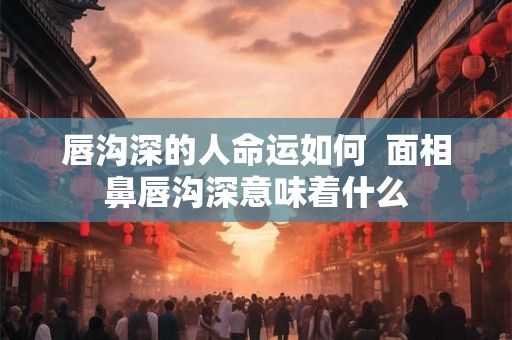 唇沟深的人命运如何  面相鼻唇沟深意味着什么