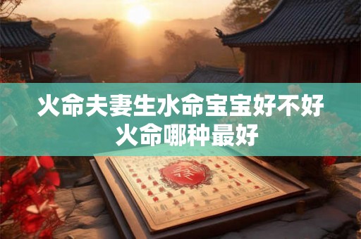 火命夫妻生水命宝宝好不好 火命哪种最好 火命夫妻生水命宝宝好不好 火命哪种最好