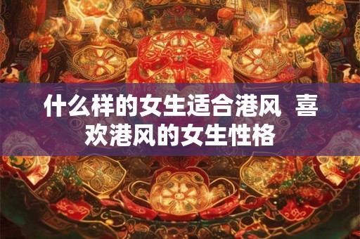 什么样的女生适合港风 喜欢港风的女生性格 什么样的女生适合港风 喜欢港风的女生性格