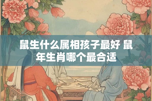 鼠生什么属相孩子最好 鼠年生肖哪个最合适