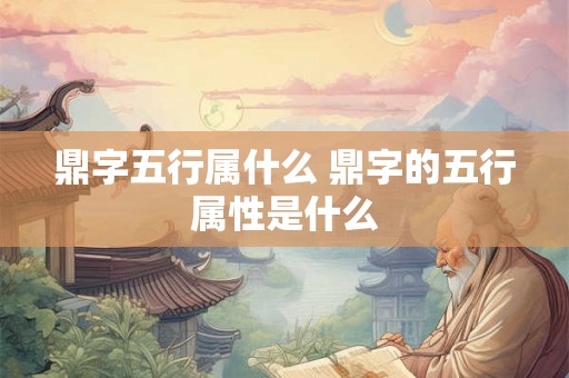 鼎字五行属什么 鼎字的五行属性是什么 鼎字五行属什么 鼎字的五行属性是什么