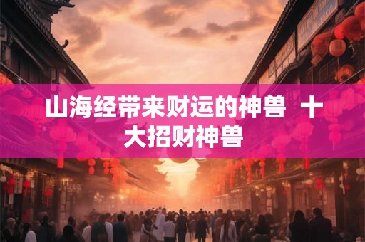 山海经带来财运的神兽 十大招财神兽 山海经带来财运的神兽 十大招财神兽
