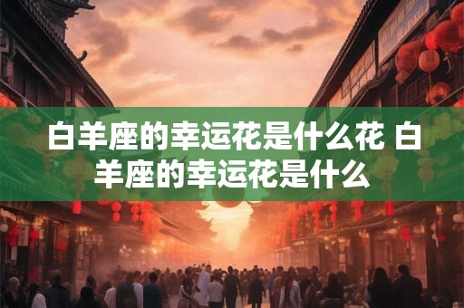 白羊座的幸运花是什么花 白羊座的幸运花是什么