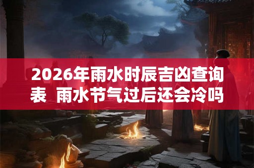 2026年雨水时辰吉凶查询表 雨水节气过后还会冷吗 2026年雨水时辰吉凶查询表 雨水节气过后还会冷吗