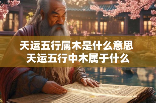 天运五行属木是什么意思 天运五行中木属于什么 天运五行属木是什么意思 天运五行中木属于什么