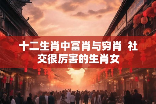 十二生肖中富肖与穷肖  社交很厉害的生肖女