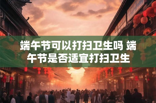 端午节可以打扫卫生吗 端午节是否适宜打扫卫生