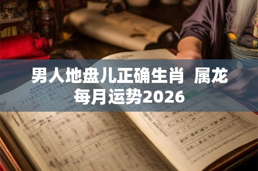 男人地盘儿正确生肖  属龙每月运势2026