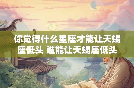 你觉得什么星座才能让天蝎座低头 谁能让天蝎座低头 你觉得什么星座才能让天蝎座低头 谁能让天蝎座低头
