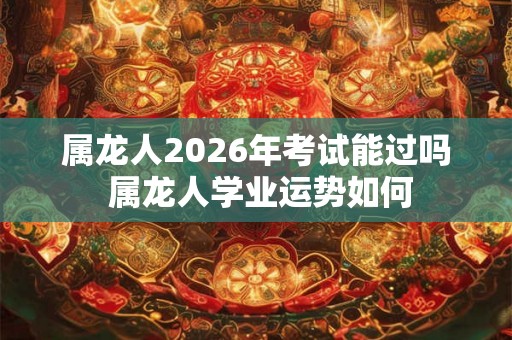 属龙人2026年考试能过吗 属龙人学业运势如何