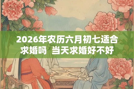 2026年农历六月初七适合求婚吗  当天求婚好不好