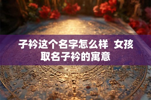 子衿这个名字怎么样  女孩取名子衿的寓意