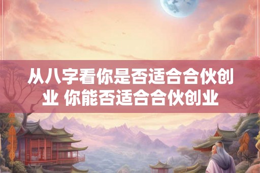 从八字看你是否适合合伙创业 你能否适合合伙创业 从八字看你是否适合合伙创业 你能否适合合伙创业