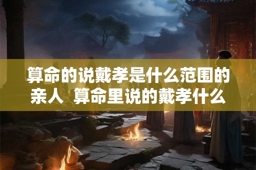 算命的说戴孝是什么范围的亲人  算命里说的戴孝什么关系需要戴孝