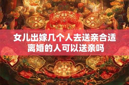 女儿出嫁几个人去送亲合适 离婚的人可以送亲吗