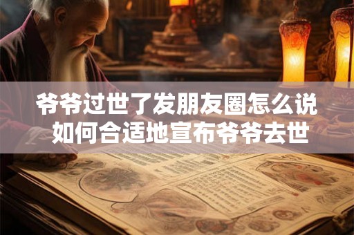 爷爷过世了发朋友圈怎么说 如何合适地宣布爷爷去世