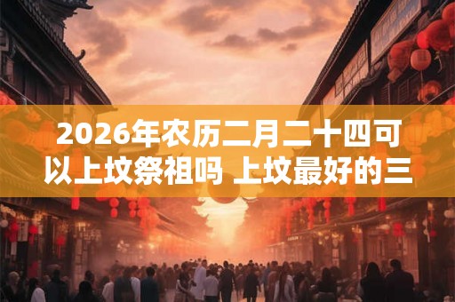 2026年农历二月二十四可以上坟祭祖吗 上坟最好的三种菜是什么