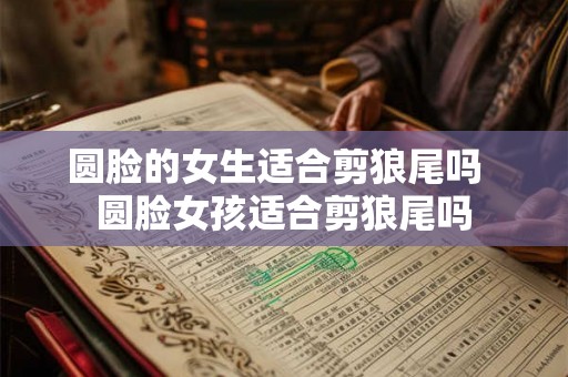 圆脸的女生适合剪狼尾吗  圆脸女孩适合剪狼尾吗