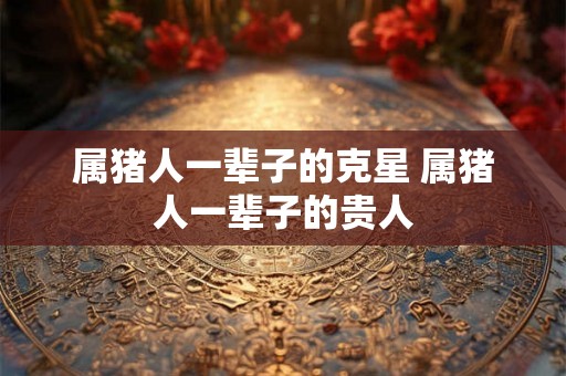 属猪人一辈子的克星 属猪人一辈子的贵人