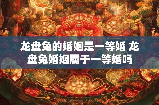 龙盘兔的婚姻是一等婚 龙盘兔婚姻属于一等婚吗
