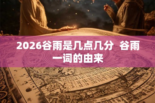 2026谷雨是几点几分  谷雨一词的由来