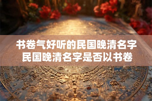 书卷气好听的民国晚清名字 民国晚清名字是否以书卷气为佳