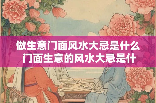做生意门面风水大忌是什么 门面生意的风水大忌是什么 做生意门面风水大忌是什么 门面生意的风水大忌是什么