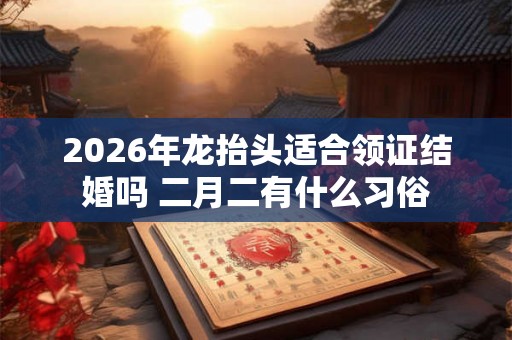 2026年龙抬头适合领证结婚吗 二月二有什么习俗