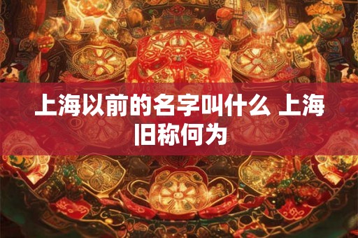上海以前的名字叫什么 上海旧称何为 上海以前的名字叫什么 上海旧称何为
