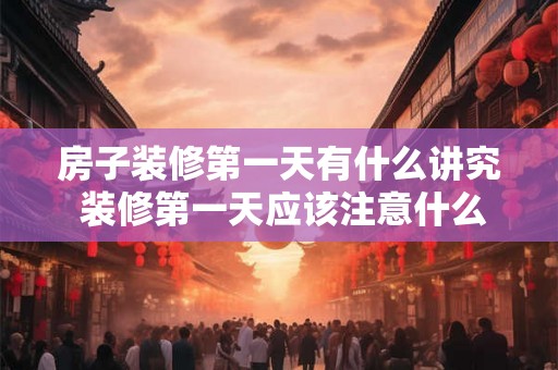 房子装修第一天有什么讲究 装修第一天应该注意什么
