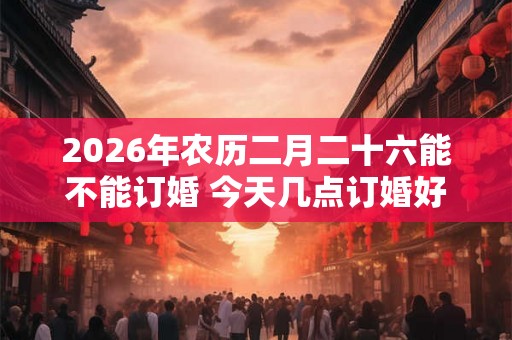 2026年农历二月二十六能不能订婚 今天几点订婚好