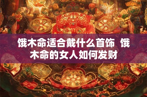 饿木命适合戴什么首饰 饿木命的女人如何发财 饿木命适合戴什么首饰 饿木命的女人如何发财