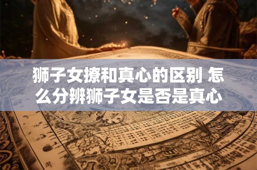 狮子女撩和真心的区别 怎么分辨狮子女是否是真心 狮子女撩和真心的区别 怎么分辨狮子女是否是真心
