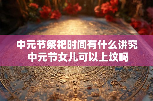 中元节祭祀时间有什么讲究 中元节女儿可以上坟吗