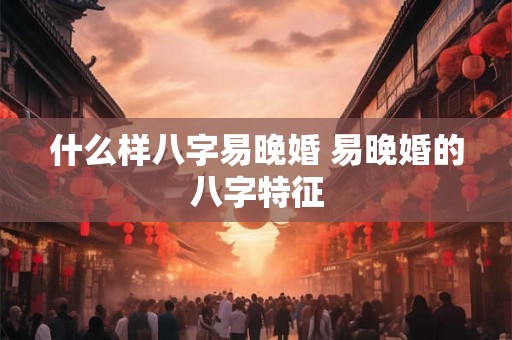 什么样八字易晚婚 易晚婚的八字特征