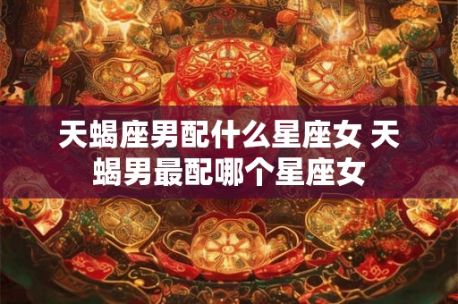 天蝎座男配什么星座女 天蝎男最配哪个星座女