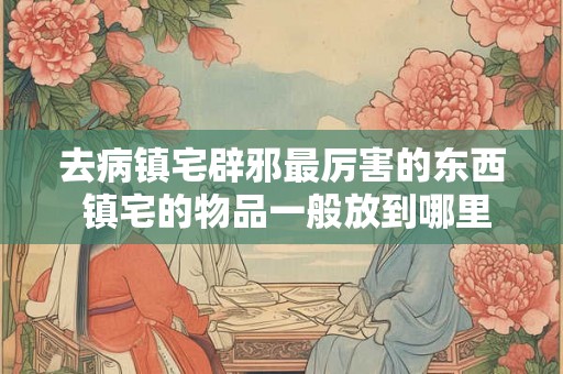 去病镇宅辟邪最厉害的东西 镇宅的物品一般放到哪里合适 去病镇宅辟邪最厉害的东西 镇宅的物品一般放到哪里合适