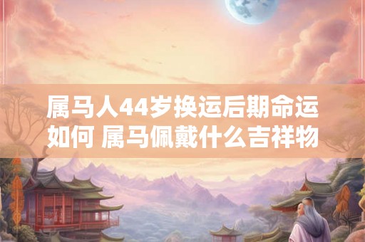属马人44岁换运后期命运如何 属马佩戴什么吉祥物