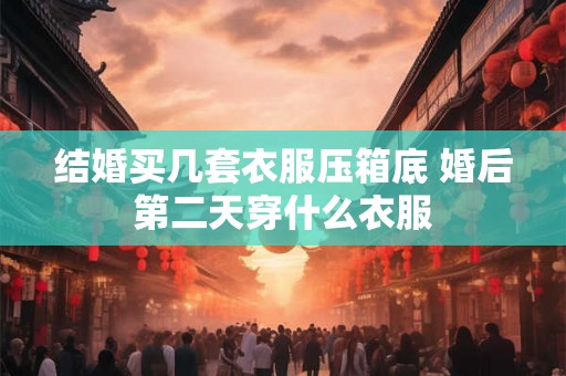 结婚买几套衣服压箱底 婚后第二天穿什么衣服