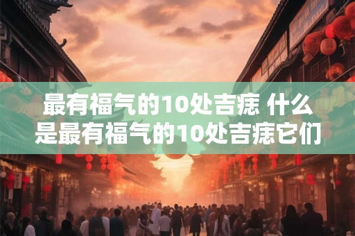 最有福气的10处吉痣 什么是最有福气的10处吉痣它们有何特点和象征意义