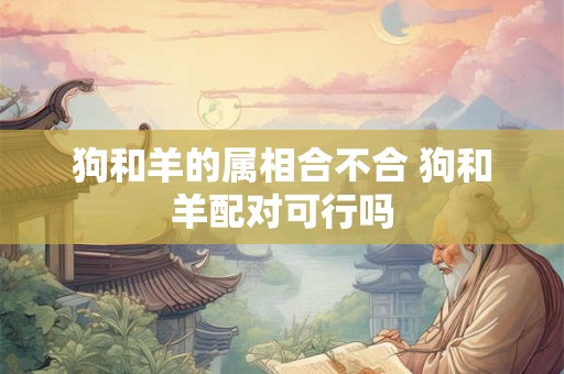 狗和羊的属相合不合 狗和羊配对可行吗 狗和羊的属相合不合 狗和羊配对可行吗