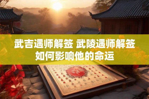 武吉遇师解签 武陵遇师解签如何影响他的命运 武吉遇师解签 武陵遇师解签如何影响他的命运