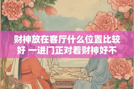 财神放在客厅什么位置比较好 一进门正对着财神好不好 财神放在客厅什么位置比较好 一进门正对着财神好不好
