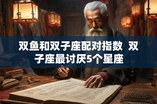 双鱼和双子座配对指数 双子座最讨厌5个星座 双鱼和双子座配对指数 双子座最讨厌5个星座