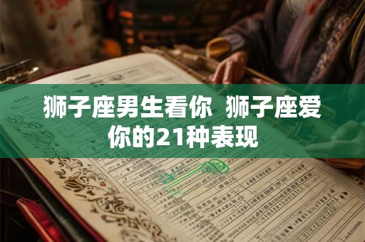狮子座男生看你 狮子座爱你的21种表现 狮子座男生看你 狮子座爱你的21种表现