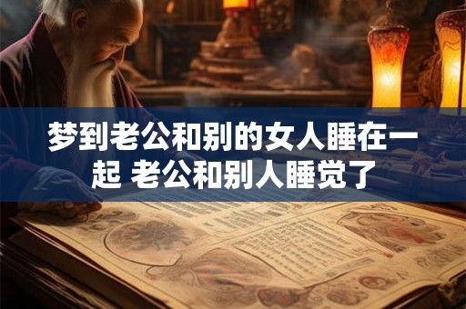 梦到老公和别的女人睡在一起 老公和别人睡觉了 梦到老公和别的女人睡在一起 老公和别人睡觉了