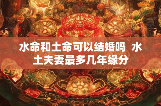 水命和土命可以结婚吗 水土夫妻最多几年缘分 水命和土命可以结婚吗 水土夫妻最多几年缘分