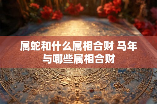 属蛇和什么属相合财 马年与哪些属相合财 属蛇和什么属相合财 马年与哪些属相合财