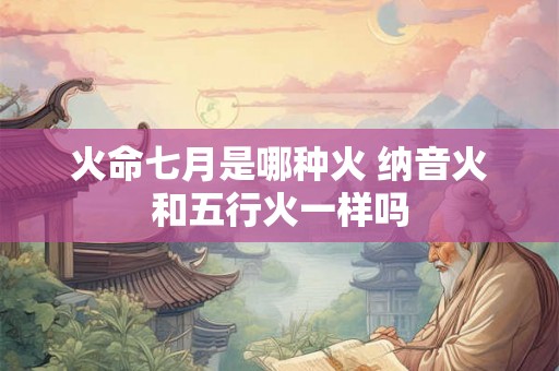 火命七月是哪种火 纳音火和五行火一样吗 火命七月是哪种火 纳音火和五行火一样吗