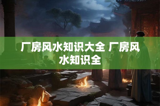 厂房风水知识大全 厂房风水知识全 厂房风水知识大全 厂房风水知识全
